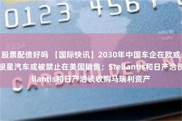 股票配债好吗 【国际快讯】2030年中国车企在欧或占据16%份额；极星汽车或被禁止在美国销售；Stellantis和日产洽谈收购马瑞利资产