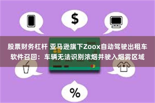 股票财务杠杆 亚马逊旗下Zoox自动驾驶出租车软件召回:车辆无法识别浓烟并驶入烟雾区域