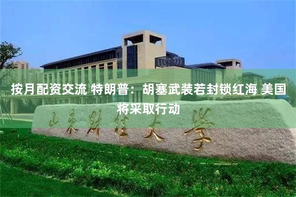 按月配资交流 特朗普:胡塞武装若封锁红海 美国将采取行动