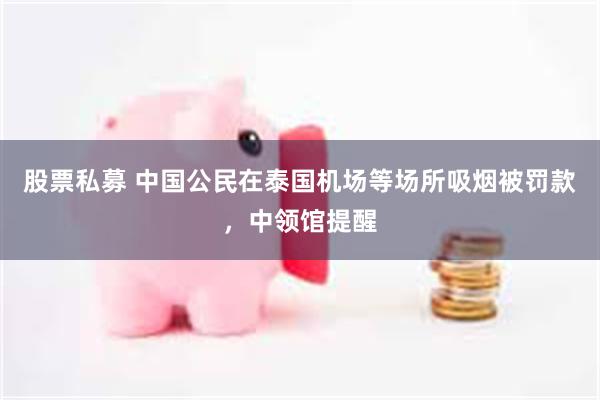 股票私募 中国公民在泰国机场等场所吸烟被罚款，中领馆提醒