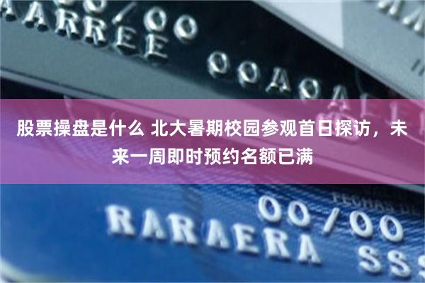 股票操盘是什么 北大暑期校园参观首日探访，未来一周即时预约名额已满
