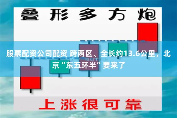 股票配资公司配资 跨两区、全长约13.6公里，北京“东五环半”要来了