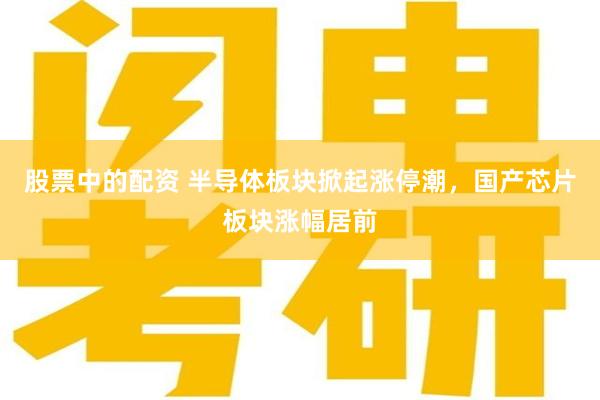 股票中的配资 半导体板块掀起涨停潮，国产芯片板块涨幅居前
