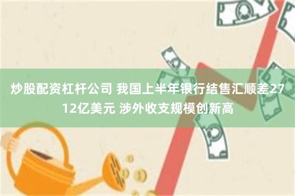 炒股配资杠杆公司 我国上半年银行结售汇顺差2712亿美元 涉外收支规模创新高