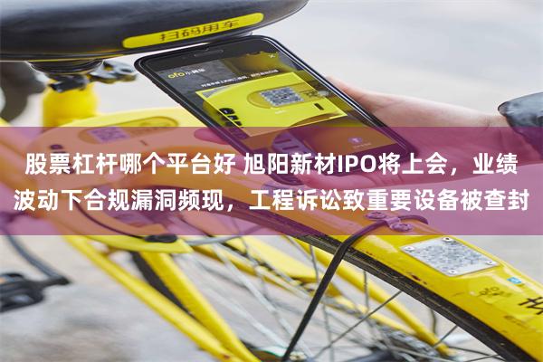 股票杠杆哪个平台好 旭阳新材IPO将上会，业绩波动下合规漏洞频现，工程诉讼致重要设备被查封