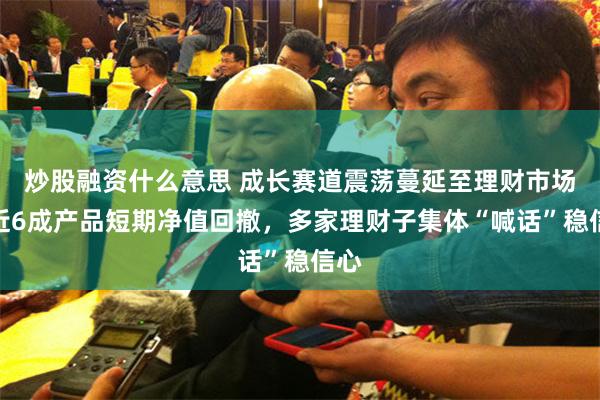 炒股融资什么意思 成长赛道震荡蔓延至理财市场，近6成产品短期净值回撤，多家理财子集体“喊话”稳信心