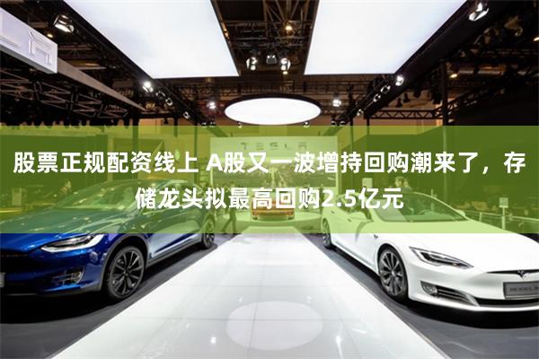 股票正规配资线上 A股又一波增持回购潮来了，存储龙头拟最高回购2.5亿元
