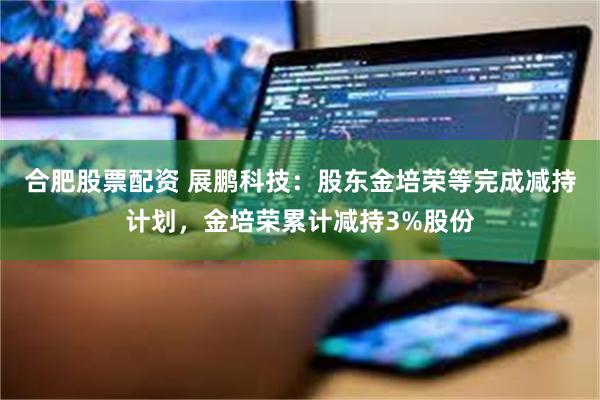 合肥股票配资 展鹏科技:股东金培荣等完成减持计划,金培荣累计减持3%股份