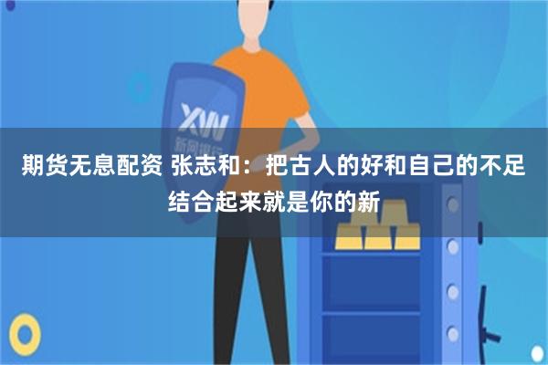 期货无息配资 张志和：把古人的好和自己的不足结合起来就是你的新
