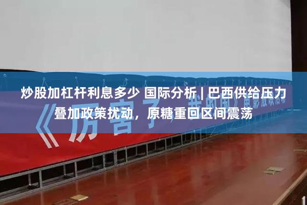 炒股加杠杆利息多少 国际分析 | 巴西供给压力叠加政策扰动，原糖重回区间震荡