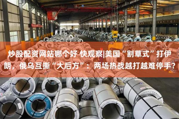 炒股配资网站哪个好 快观察|美国“割草式”打伊朗，俄乌互撕“大后方”：两场热战越打越难停手？