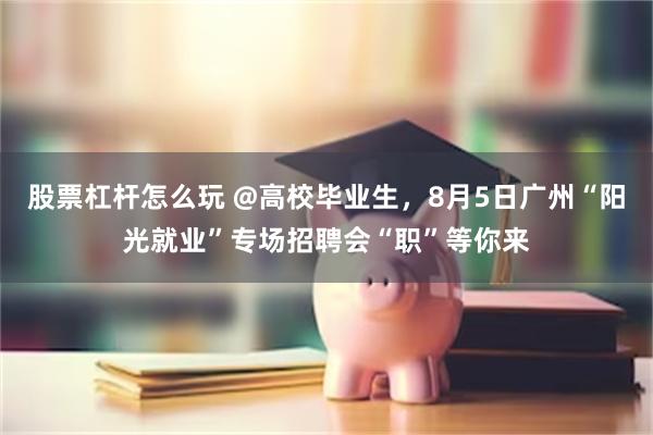 股票杠杆怎么玩 @高校毕业生，8月5日广州“阳光就业”专场招聘会“职”等你来