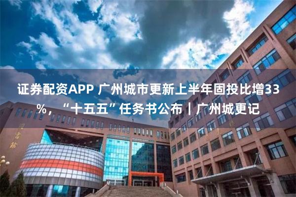 证券配资APP 广州城市更新上半年固投比增33%，“十五五”任务书公布｜广州城更记