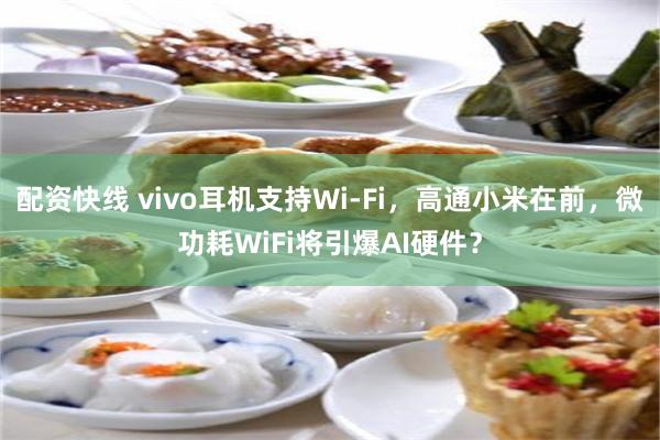 配资快线 vivo耳机支持Wi-Fi,高通小米在前,微功耗WiFi将引爆AI硬件?