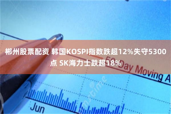 郴州股票配资 韩国KOSPI指数跌超12%失守5300点 SK海力士跌超18%