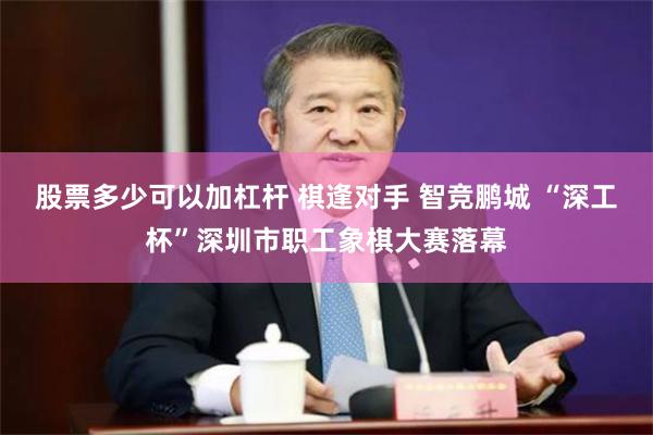 股票多少可以加杠杆 棋逢对手 智竞鹏城 “深工杯”深圳市职工象棋大赛落幕