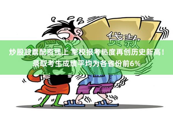 炒股股票配资线上 军校报考热度再创历史新高！录取考生成绩平均为各省份前6%