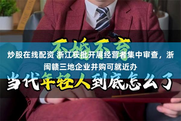 炒股在线配资 浙江获批开展经营者集中审查，浙闽赣三地企业并购可就近办