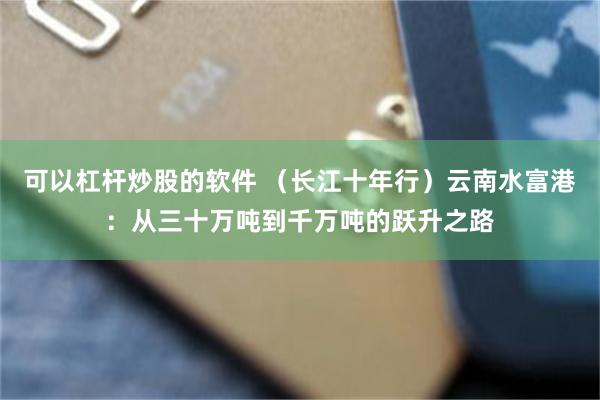 可以杠杆炒股的软件 （长江十年行）云南水富港：从三十万吨到千万吨的跃升之路