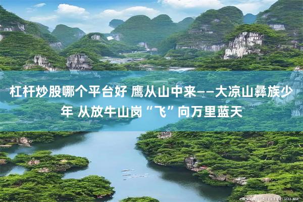 杠杆炒股哪个平台好 鹰从山中来——大凉山彝族少年 从放牛山岗“飞”向万里蓝天