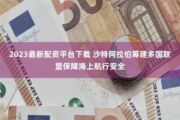 2023最新配资平台下载 沙特阿拉伯筹建多国联盟保障海上航行安全