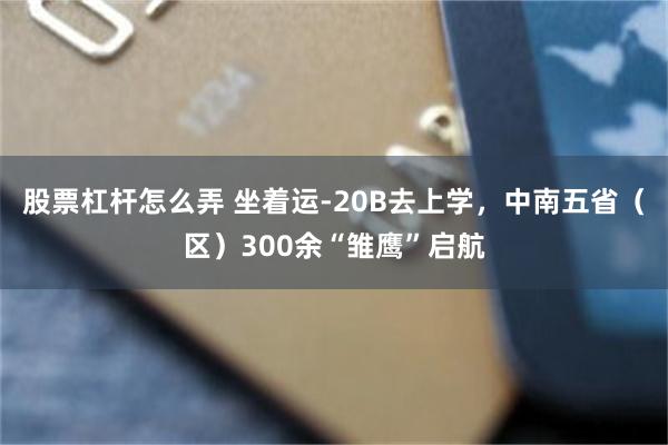 股票杠杆怎么弄 坐着运-20B去上学，中南五省（区）300余“雏鹰”启航