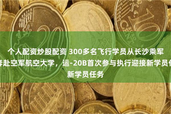 个人配资炒股配资 300多名飞行学员从长沙乘军机奔赴空军航空大学，运-20B首次参与执行迎接新学员任务