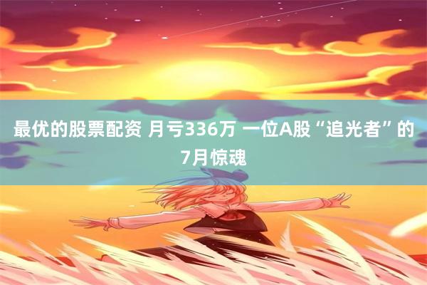 最优的股票配资 月亏336万 一位A股“追光者”的7月惊魂