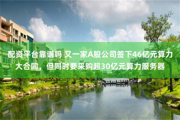 配资平台靠谱吗 又一家A股公司签下46亿元算力大合同，但同时要采购超30亿元算力服务器