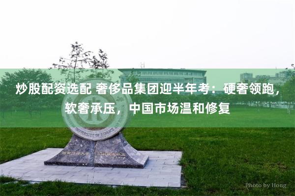 炒股配资选配 奢侈品集团迎半年考：硬奢领跑，软奢承压，中国市场温和修复