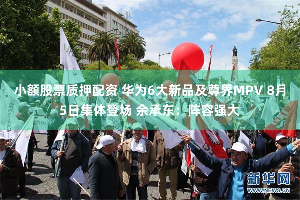 小额股票质押配资 华为6大新品及尊界MPV 8月5日集体登场 余承东：阵容强大