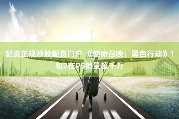 配资正规炒股配资门户 《使命召唤：黑色行动》1和2在PS销量超千万