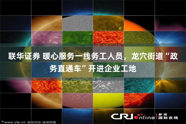 联华证券 暖心服务一线务工人员，龙穴街道“政务直通车”开进企业工地