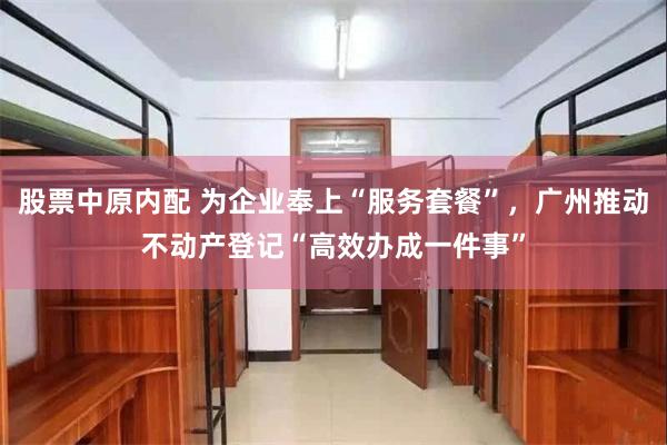 股票中原内配 为企业奉上“服务套餐”，广州推动不动产登记“高效办成一件事”