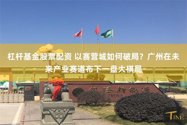 杠杆基金股票配资 以赛营城如何破局？广州在未来产业赛道布下一盘大棋局