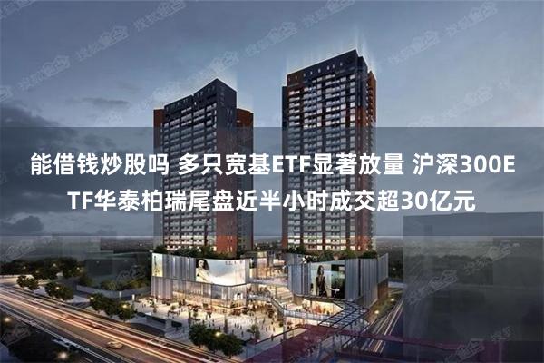 能借钱炒股吗 多只宽基ETF显著放量 沪深300ETF华泰柏瑞尾盘近半小时成交超30亿元
