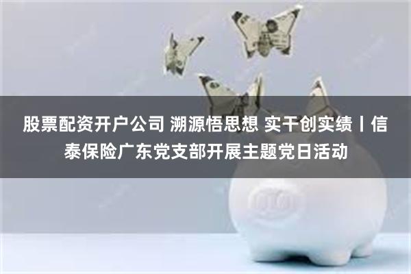 股票配资开户公司 溯源悟思想 实干创实绩丨信泰保险广东党支部开展主题党日活动
