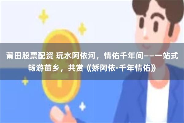 莆田股票配资 玩水阿依河，情佑千年间——一站式畅游苗乡，共赏《娇阿依·千年情佑》
