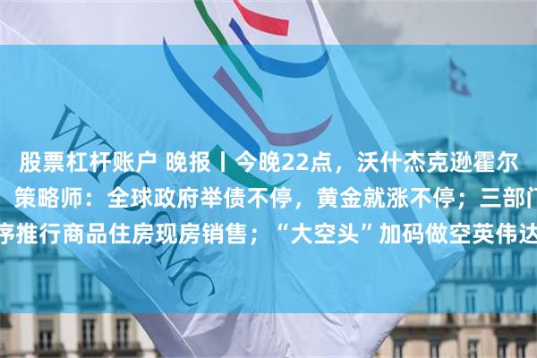 股票杠杆账户 晚报丨今晚22点，沃什杰克逊霍尔首秀；黄金上涨逻辑变了，策略师：全球政府举债不停，黄金就涨不停；三部门：有力有序推行商品住房现房销售；“大空头”加码做空英伟达；Anthropic拟9月7日后公布招股书