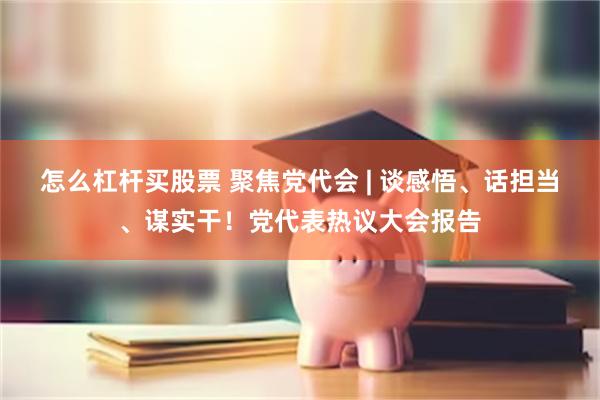 怎么杠杆买股票 聚焦党代会 | 谈感悟、话担当、谋实干！党代表热议大会报告
