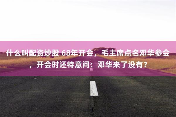 什么叫配资炒股 68年开会,毛主席点名邓华参会,开会时还特意问:邓华来了没有?