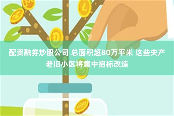 配资融券炒股公司 总面积超80万平米 这些央产老旧小区将集中招标改造