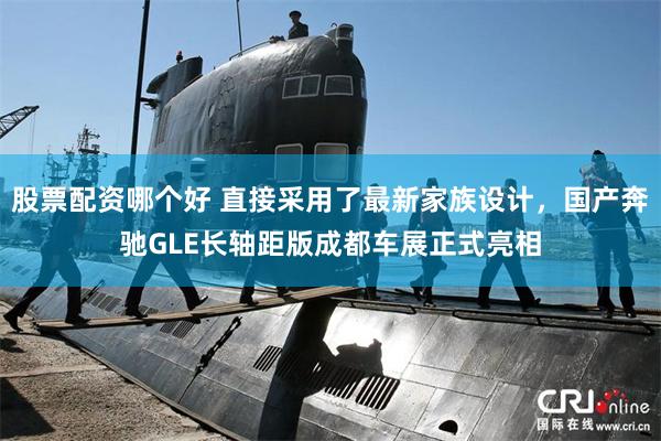 股票配资哪个好 直接采用了最新家族设计，国产奔驰GLE长轴距版成都车展正式亮相