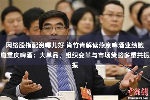 网络股指配资哪儿好 肖竹青解读燕京啤酒业绩跑赢重庆啤酒：大单品、组织变革与市场策略多重共振
