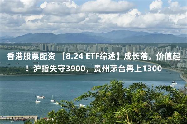 香港股票配资 【8.24 ETF综述】成长落，价值起！沪指失守3900，贵州茅台再上1300