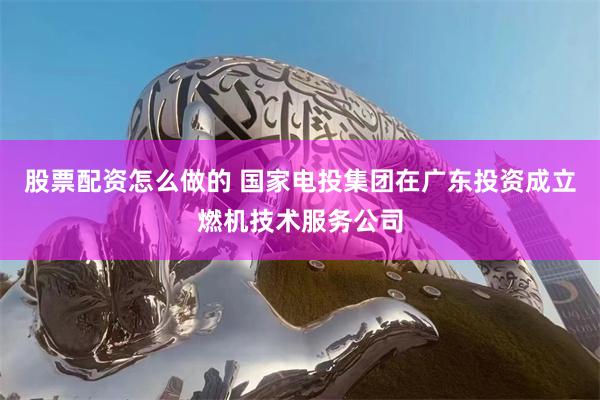 股票配资怎么做的 国家电投集团在广东投资成立燃机技术服务公司