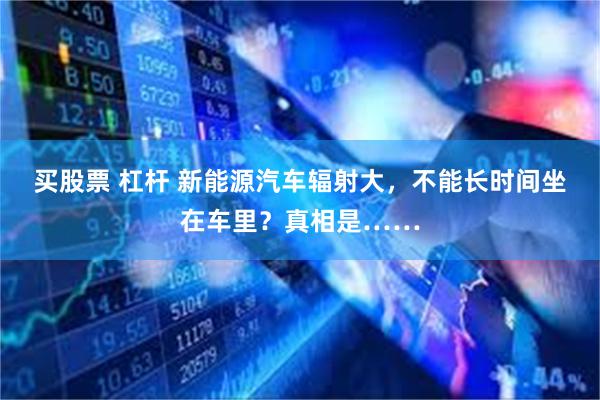 买股票 杠杆 新能源汽车辐射大，不能长时间坐在车里？真相是……