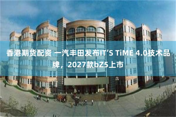 香港期货配资 一汽丰田发布IT’S TiME 4.0技术品牌,2027款bZ5上市