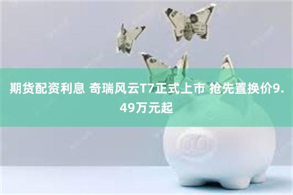 期货配资利息 奇瑞风云T7正式上市 抢先置换价9.49万元起