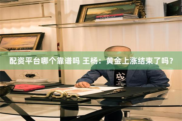 配资平台哪个靠谱吗 王杨:黄金上涨结束了吗?